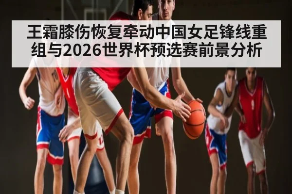 王霜膝伤恢复牵动中国女足锋线重组与2026世界杯预选赛前景分析